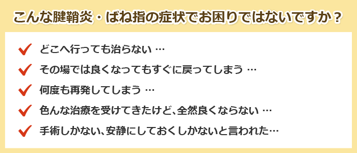 こんな腱鞘炎・ばね指の症状でお困りではないですか?
どこへ行っても治らない …
その場では良くなってもすぐに戻ってしまう …
何度も再発してしまう …
色んな治療を受けてきたけど、全然良くならない …
手術しかない、安静にしておくしかないと言われた…