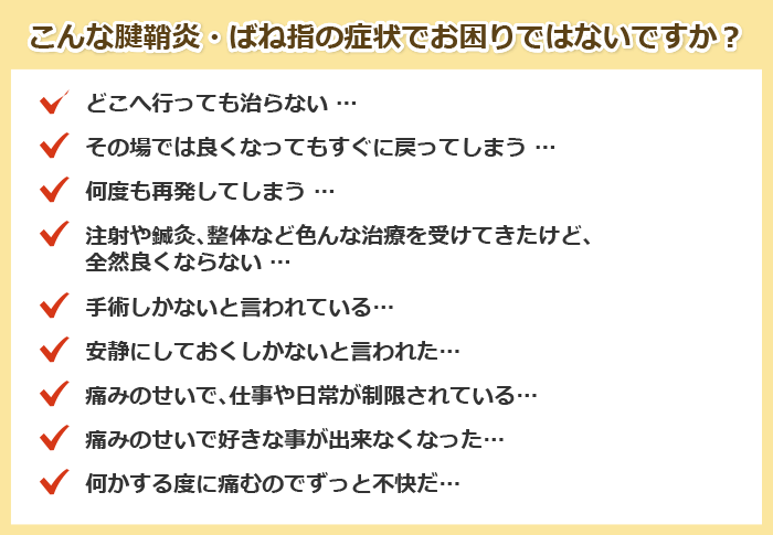 こんな腱鞘炎・ばね指の症状でお困りではないですか?
どこへ行っても治らない …
その場では良くなってもすぐに戻ってしまう …
何度も再発してしまう …
注射や鍼灸、整体など色んな治療を受けてきたけど、全然良くならない …
手術しかないと言われている…
安静にしておくしかないと言われた…
痛みのせいで、仕事や日常が制限されている…
痛みのせいで好きな事が出来なくなった…
何かする度に痛むのでずっと不快だ…